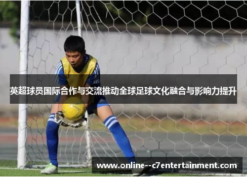 英超球员国际合作与交流推动全球足球文化融合与影响力提升 英超球员国际合作与交流推动全球足球文化融合与影响力提升
