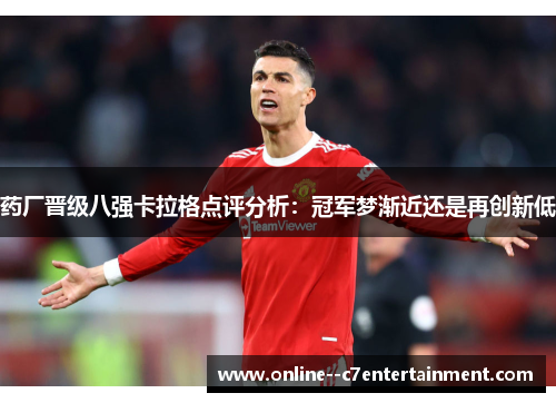 药厂晋级八强卡拉格点评分析：冠军梦渐近还是再创新低