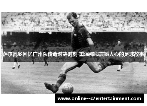 萨尔瓦多回忆广州队传奇对决时刻 重温那段震撼人心的足球故事