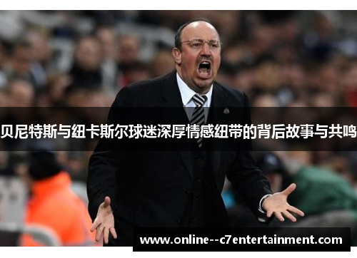 贝尼特斯与纽卡斯尔球迷深厚情感纽带的背后故事与共鸣