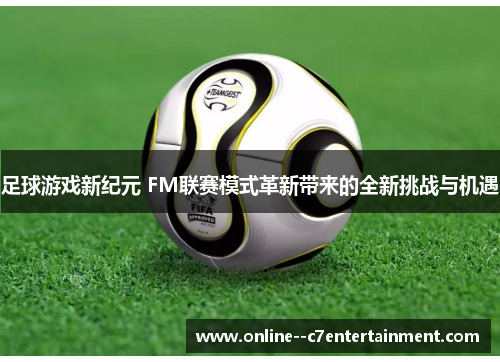 足球游戏新纪元 FM联赛模式革新带来的全新挑战与机遇