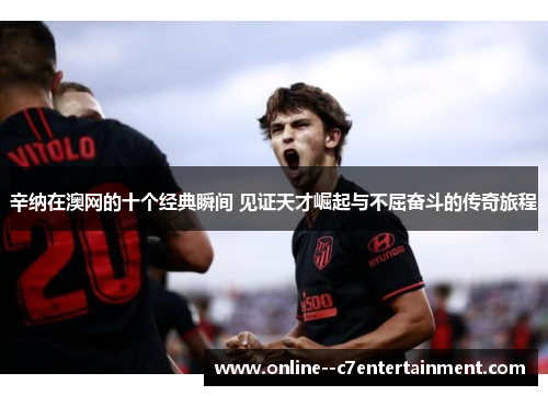 辛纳在澳网的十个经典瞬间 见证天才崛起与不屈奋斗的传奇旅程