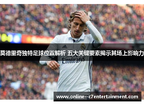 莫德里奇独特足球位置解析 五大关键要素揭示其场上影响力
