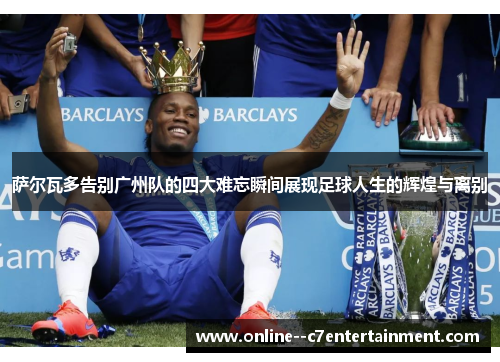 萨尔瓦多告别广州队的四大难忘瞬间展现足球人生的辉煌与离别