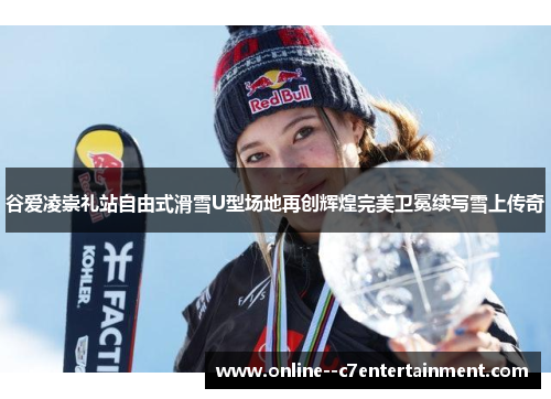 谷爱凌崇礼站自由式滑雪U型场地再创辉煌完美卫冕续写雪上传奇