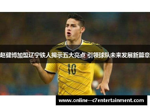赵健博加盟辽宁铁人揭示五大亮点 引领球队未来发展新篇章