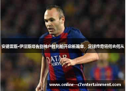 安德雷斯·伊涅斯塔告别神户胜利船开启新篇章，足球传奇将何去何从