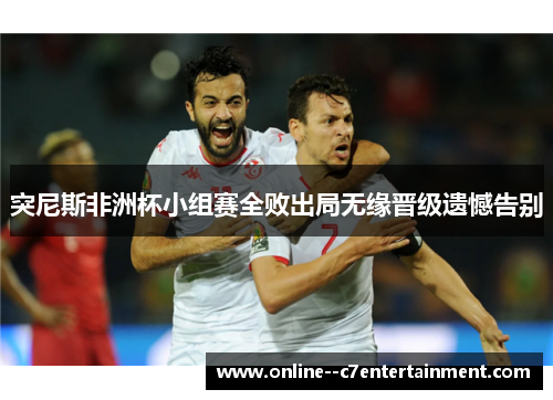 突尼斯非洲杯小组赛全败出局无缘晋级遗憾告别 突尼斯非洲杯小组赛全败出局无缘晋级遗憾告别