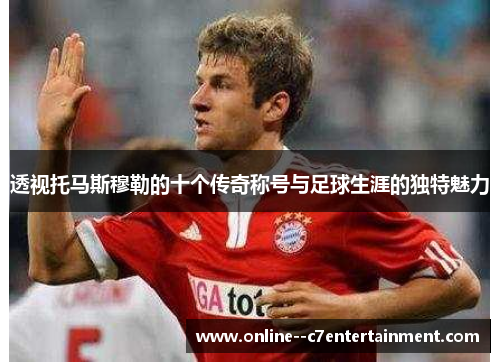 透视托马斯穆勒的十个传奇称号与足球生涯的独特魅力