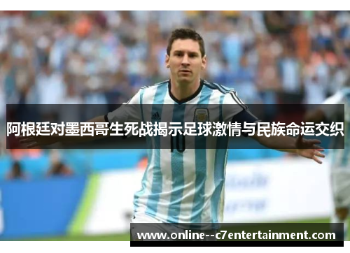 阿根廷对墨西哥生死战揭示足球激情与民族命运交织