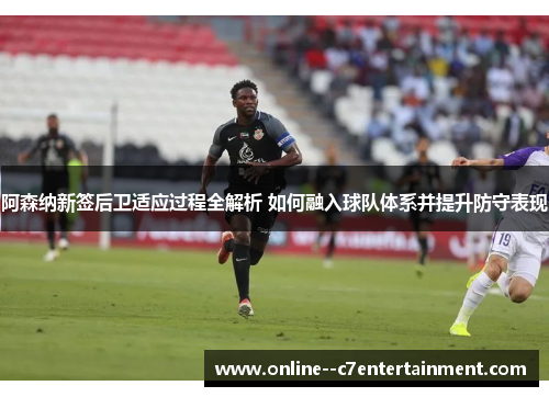 阿森纳新签后卫适应过程全解析 如何融入球队体系并提升防守表现
