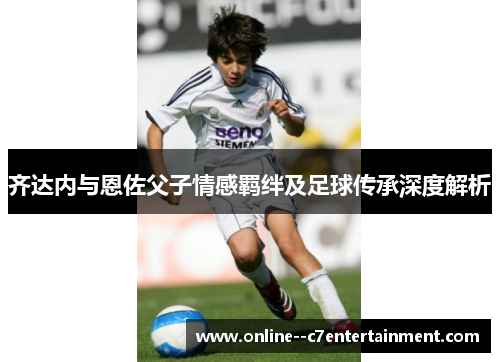 齐达内与恩佐父子情感羁绊及足球传承深度解析 齐达内与恩佐父子情感羁绊及足球传承深度解析