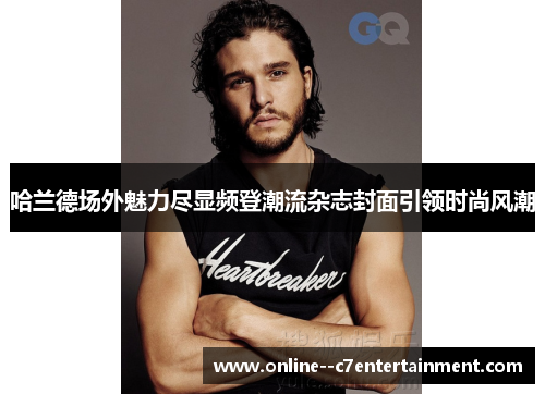 哈兰德场外魅力尽显频登潮流杂志封面引领时尚风潮 哈兰德场外魅力尽显频登潮流杂志封面引领时尚风潮